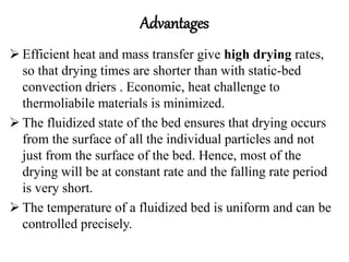 Advantages
 Efficient heat and mass transfer give high drying rates,
so that drying times are shorter than with static-bed
convection driers . Economic, heat challenge to
thermoliabile materials is minimized.
 The fluidized state of the bed ensures that drying occurs
from the surface of all the individual particles and not
just from the surface of the bed. Hence, most of the
drying will be at constant rate and the falling rate period
is very short.
 The temperature of a fluidized bed is uniform and can be
controlled precisely.
 