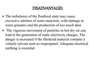 DISADVANTAGES
 The turbulence of the fluidized state may cause
excessive attrition of some materials, with damage to
some granules and the production of too much dust.
 The vigorous movement of particles in hot dry air can
lead to the generation of static electricity charges. The
danger is increased if the fluidized material contains a
volatile solvent such as isopropanol. Adequate electrical
earthing is essential.
 