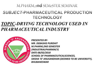 PRESENTED BY-
MR. DEBASHIS PUROHIT
M.PHARM,2ND SEMESTER
(INDUSTRIALPHARMACY)
DATE-08/02/2018
SCHOOL OF PHARMACEUTICALSCIENCES,
SIKSHA ‘O’ ANUSANDHAN (DEEMED TO BE UNIVERSITY),
BHUBANESWAR
TOPIC-DRYING TECHNOLOGY USED IN
PHARMACEUTICAL INDUSTRY
 