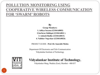 POLLUTION MONITORING USING
COOPERATIVE WIRELESS COMMUNICATION
FOR ‘SWARM’ ROBOTS
1
By
Group Members:
1. Aditya Saxena (12104A0003)
2.Sarfaraz Siddiqui (12104A0011 )
3. Ankush Badhe (12104A0013)
4. Vaibhav Nagvekar (12104A0024)
PROJECT GUIDE : Prof. Dr. Saurabh Mehta
Department Of Electronics and Tele-Communication
Vidyalankar Institute of Technology
Vidyalankar Institute of Technology,
Vidyalankar Marg, Wadala (East), Mumbai - 400 037
 