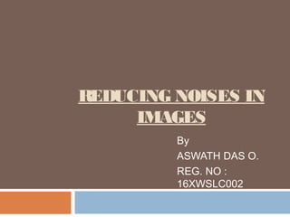 REDUCING NOISES IN
IMAGES
By
ASWATH DAS O.
REG. NO :
16XWSLC002
 
