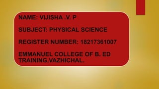 NAME: VIJISHA .V. P
SUBJECT: PHYSICAL SCIENCE
REGISTER NUMBER: 18217361007
EMMANUEL COLLEGE OF B. ED
TRAINING,VAZHICHAL.
 