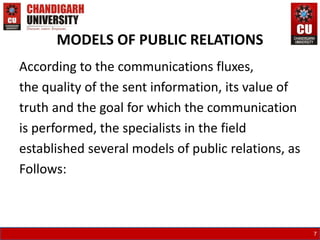 MODELS OF PUBLIC RELATIONS
According to the communications fluxes,
the quality of the sent information, its value of
truth and the goal for which the communication
is performed, the specialists in the field
established several models of public relations, as
Follows:
7
 