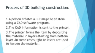 Process of 3D building construction:
1.A person creates a 3D image of an item
using a CAD software program.
2.The CAD information is sent to the printer.
3.The printer forms the item by depositing
the material in layers-starting from bottom
layer .In some cases light or lasers are used
to harden the material.
 