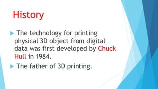 History
 The technology for printing
physical 3D object from digital
data was first developed by Chuck
Hull in 1984.
 The father of 3D printing.
 