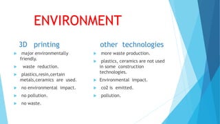 ENVIRONMENT
3D printing
 major environmentally
friendly.
 waste reduction.
 plastics,resin,certain
metals,ceramics are used.
 no environmental impact.
 no pollution.
 no waste.
other technologies
 more waste production.
 plastics, ceramics are not used
in some construction
technologies.
 Environmental impact.
 co2 is emitted.
 pollution.
 