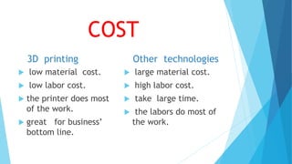 COST
3D printing
 low material cost.
 low labor cost.
 the printer does most
of the work.
 great for business’
bottom line.
Other technologies
 large material cost.
 high labor cost.
 take large time.
 the labors do most of
the work.
 