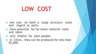 LOW COST
 low cost on both a large structure scale
and regard to parts.
 have potential for far lower material costs
and labor.
 very helpful for poor people.
 in China , they can be produced for less than
$5,000.
 