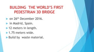 BUILDING THE WORLD’S FIRST
PEDESTRIAN 3D BRIDGE
 on 26th December 2016.
 in Madrid, Spain.
 12 meters in length.
 1.75 meters wide.
 Build by waste material.
 