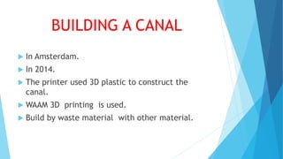 BUILDING A CANAL
 In Amsterdam.
 In 2014.
 The printer used 3D plastic to construct the
canal.
 WAAM 3D printing is used.
 Build by waste material with other material.
 