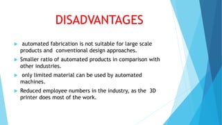 DISADVANTAGES
 automated fabrication is not suitable for large scale
products and conventional design approaches.
 Smaller ratio of automated products in comparison with
other industries.
 only limited material can be used by automated
machines.
 Reduced employee numbers in the industry, as the 3D
printer does most of the work.
 
