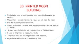 3D PRINTED MOON
BUILDING
 The building have to build on moon from material already on its
surface.
 The printers , operated by robots, would use soil from the moon.
 Site-the southern pole of the moon.
 Silicon, aluminium, calcium, iron, magnesium oxide could be used by
3D printer.
 first we plan the building plan with the help of CADD software.
 It send to 3D printer to moon with robots.
 3D printer build the building on moon with moonsoil.
 Hopes to be ready to start production by 2020.
 