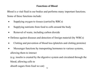Functions of Blood
Blood is a vital fluid in our bodies and performs many important functions.
Some of these functions include:
 Supplying oxygen to tissues (carried by RBCs)
 Supplying nutrients from food to cells around the body
 Removal of waste, including carbon dioxide
 Defense against diseases and detection of foreign material (by WBCs)
 Clotting and prevention of blood loss (platelets and clotting proteins)
 Messenger functions by transporting hormones to various systems,
allowing them to interact
(e.g. insulin is created by the digestive system and circulated through the
blood, allowing cells to
absorb sugars from food we eat)
13
 