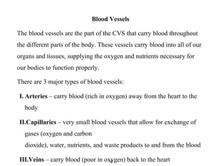 Blood Vessels
The blood vessels are the part of the CVS that carry blood throughout
the different parts of the body. These vessels carry blood into all of our
organs and tissues, supplying the oxygen and nutrients necessary for
our bodies to function properly.
There are 3 major types of blood vessels:
I. Arteries – carry blood (rich in oxygen) away from the heart to the
body
II.Capillaries – very small blood vessels that allow for exchange of
gases (oxygen and carbon
dioxide), water, nutrients, and waste products to and from the blood
III.Veins – carry blood (poor in oxygen) back to the heart14
 