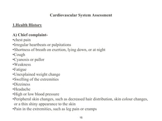 Cardiovascular System Assessment
1.Health History
A) Chief complaint-
•chest pain
•Irregular heartbeats or palpitations
•Shortness of breath on exertion, lying down, or at night
•Cough
•Cyanosis or pallor
•Weakness
•Fatigue
•Unexplained weight change
•Swelling of the extremities
•Dizziness
•Headache
•High or low blood pressure
•Peripheral skin changes, such as decreased hair distribution, skin colour changes,
or a thin shiny appearance to the skin
•Pain in the extremities, such as leg pain or cramps
15
 