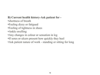 B) Current health history-Ask patient for -
•shortness of breath
•Feeling dizzy or fatigued
•Feeling of tightness in shoes
•Ankle swelling
•Any changes in colour or sensation in leg
•If sores or ulcers present how quickly they heel
•Ask patient nature of work - standing or sitting for long
16
 