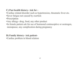 C) Past health history- Ask for -
•Cardiac related disorder such as hypertension, rheumatic fever etc.
•Sever fatigue not caused by exertion
•Prescription
•Any allergy- drug, food, any other product
•In female patient ask for use of hormonal contraceptive or oestrogen,
menopause, any complication during pregnancy
D) Family history- Ask patient-
•Cardiac problem in blood relation
17
 