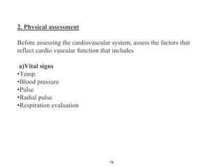 2. Physical assessment
Before assessing the cardiovascular system, assess the factors that
reflect cardio vascular function that includes
a)Vital signs
•Temp.
•Blood pressure
•Pulse
•Radial pulse
•Respiration evaluation
19
 