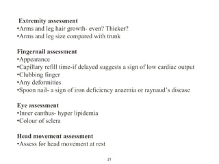 Extremity assessment
•Arms and leg hair growth- even? Thicker?
•Arms and leg size compared with trunk
Fingernail assessment
•Appearance
•Capillary refill time-if delayed suggests a sign of low cardiac output
•Clubbing finger
•Any deformities
•Spoon nail- a sign of iron deficiency anaemia or raynaud’s disease
Eye assessment
•Inner canthus- hyper lipidemia
•Colour of sclera
Head movement assessment
•Assess for head movement at rest
21
 