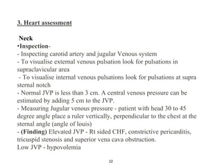 3. Heart assessment
Neck
•Inspection-
- Inspecting carotid artery and jugular Venous system
- To visualise external venous pulsation look for pulsations in
supraclavicular area
- To visualise internal venous pulsations look for pulsations at supra
sternal notch
- Normal JVP is less than 3 cm. A central venous pressure can be
estimated by adding 5 cm to the JVP.
- Measuring Jugular venous pressure - patient with head 30 to 45
degree angle place a ruler vertically, perpendicular to the chest at the
sternal angle (angle of louis)
- (Finding) Elevated JVP - Rt sided CHF, constrictive pericarditis,
tricuspid stenosis and superior vena cava obstruction.
Low JVP - hypovolemia
22
 