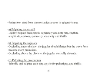 •Palpation- start from sterno clavicular area to epigastric area
-a) Palpating the carotid
-Lightly palpate each carotid seperately and note rate, rhythm,
amplitude, contour, symmetry, elasticity and thrills.
-b) Palpating the Jugulars
-Occluding under the jaw, the jugular should flatten but the wave form
become more prominent.
-Occluding above the clavicle, the jugular normally distends.
-C) Palpating the precordium
- Identify and palpate each cardiac site for pulsations, and thrills:
23
 