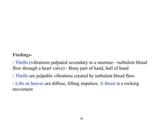 Findings-
- Thrills (vibrations palpated secondary to a murmur—turbulent blood
flow through a heart valve) - Bony part of hand, ball of hand
- Thrills are palpable vibrations created by turbulent blood flow.
- Lifts or heaves are diffuse, lifting impulses. A thrust is a rocking
movement
30
 