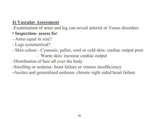 4) Vascular Assessment
-Examination of arms and leg can reveal arterial or Venus disorders
• Inspection- assess for
- Arms equal in size?
- Legs symmetrical?
- Skin colour - Cyanosis, pallor, cool or cold skin- cardiac output poor
- Warm skin- increase cardiac output
-Distribution of hair all over the body
-Swelling or oedema- heart failure or venous insufficiency
-Ascites and generalised oedema- chronic right sided heart failure
34
 