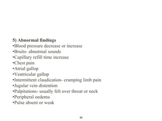 5) Abnormal findings
•Blood pressure decrease or increase
•Bruits- abnormal sounds
•Capillary refill time increase
•Chest pain
•Atrial gallop
•Ventricular gallop
•Intermittent claudication- cramping limb pain
•Jugular vein distention
•Palpitations- usually felt over throat or neck
•Peripheral oedema
•Pulse absent or weak
36
 