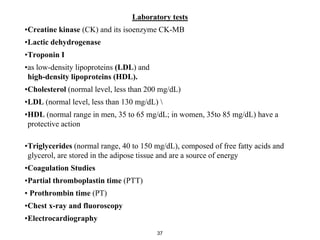 Laboratory tests
•Creatine kinase (CK) and its isoenzyme CK-MB
•Lactic dehydrogenase
•Troponin I
•as low-density lipoproteins (LDL) and
high-density lipoproteins (HDL).
•Cholesterol (normal level, less than 200 mg/dL)
•LDL (normal level, less than 130 mg/dL) 
•HDL (normal range in men, 35 to 65 mg/dL; in women, 35to 85 mg/dL) have a
protective action
•Triglycerides (normal range, 40 to 150 mg/dL), composed of free fatty acids and
glycerol, are stored in the adipose tissue and are a source of energy
•Coagulation Studies
•Partial thromboplastin time (PTT)
• Prothrombin time (PT)
•Chest x-ray and fluoroscopy
•Electrocardiography
37
 