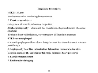 Diagnostic Procedures
1.EKG 12 Lead
continuous cardiac monitoring holter monitor
2. Chest x-ray – detects
enlargement of heart & pulmonary congestion
3.Echocardiography – ultrasound that reveals size, shape and motion of cardiac
structures
Evaluates heart wall thickness, valve structure, differentiates murmurs
4.TEE–transesophageal
echocardiography provides a clearer image because less tissue for sound waves to
pass through
5. Angiography / cardiac catherization determines coronary lesion size,
location, evaluate (L) ventricular function, measures heart pressures
6. Exercise tolerance test
7. Radionuclide Imaging
38
 