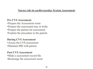 Nurses role in cardiovascular System Assessment
Pre CVS Assessment
•Prepare the Assessment room
•Prepare the assessment tray or trolly
•Prepare the patient for assessment
•Explain the procedure to the patient
During CVS Assessment
•Assess the CVS assessment
•Maintain IPR with patient
Post CVS Assessment
•Make a assessment record file
•Rearrange the assessment room
39
 