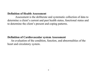Definition of Health Assessment
Assessment is the deliberate and systematic collection of data to
determine a client’s current and past health status, functional status and
to determine the client’s present and coping patterns.
Definition of Cardiovascular system Assessment
An evaluation of the condition, function, and abnormalities of the
heart and circulatory system.
4
 