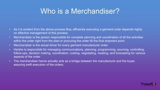 Who is a Merchandiser?
• As it is evident from the above process flow, efficiently executing a garment order depends highly
on effective management of this process.
• Merchandiser is the person responsible for complete planning and coordination of all the activities
within the order right from the start or procuring the order till the final shipment point.
• Merchandiser is the actual driver for every garment manufacturer order.
• He/she is responsible for managing communications, planning, programming, sourcing, controlling,
follow-ups, decision making, coordination, costing, negotiating, meeting, and forecasting for various
aspects of the order.
• The merchandiser hence actually acts as a bridge between the manufacturer and the buyer,
assuring swift execution of the orders.
 