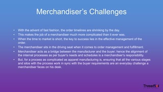 Merchandiser’s Challenges
• With the advent of fast fashion, the order timelines are shrinking by the day.
• This makes the job of a merchandiser much more complicated than it ever was.
• When the time to market is short, the key to success lies in the effective management of the
order.
• The merchandiser sits in the driving seat when it comes to order management and fulfillment.
• Merchandiser acts as a bridge between the manufacturer and the buyer; hence the alignment of
the internal processes as per buyer’s needs and schedules is a merchandiser’s responsibility.
• But, for a process as complicated as apparel manufacturing is, ensuring that all the various stages
and silos with the process work in sync with the buyer requirements are an everyday challenge a
merchandiser faces on his desk.
 