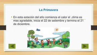 La Primavera
• En esta estación del año comienza el calor el ,clima es
mas agradable, inicia el 22 de setiembre y termina el 21
de diciembre.
 