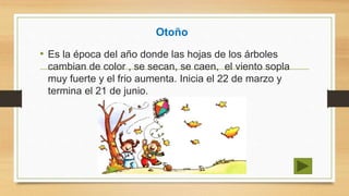 Otoño
• Es la época del año donde las hojas de los árboles
cambian de color , se secan, se caen, el viento sopla
muy fuerte y el frio aumenta. Inicia el 22 de marzo y
termina el 21 de junio.
 