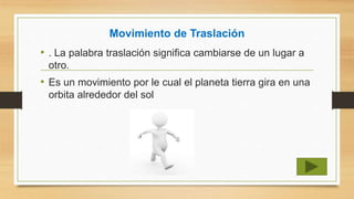 Movimiento de Traslación
• . La palabra traslación significa cambiarse de un lugar a
otro.
• Es un movimiento por le cual el planeta tierra gira en una
orbita alrededor del sol
 