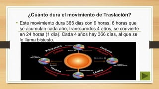 ¿Cuánto dura el movimiento de Traslación?
• Este movimiento dura 365 días con 6 horas, 6 horas que
se acumulan cada año, transcurridos 4 años, se convierte
en 24 horas (1 día). Cada 4 años hay 366 días, al que se
le llama bisiesto.
 
