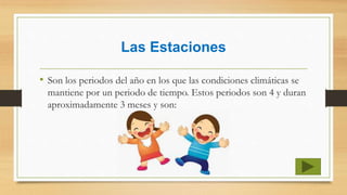 Las Estaciones
• Son los periodos del año en los que las condiciones climáticas se
mantiene por un periodo de tiempo. Estos periodos son 4 y duran
aproximadamente 3 meses y son:
 