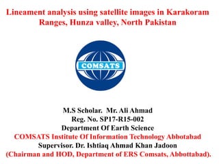Lineament analysis using satellite images in Karakoram
Ranges, Hunza valley, North Pakistan
M.S Scholar. Mr. Ali Ahmad
Reg. No. SP17-R15-002
Department Of Earth Science
COMSATS Institute Of Information Technology Abbotabad
Supervisor. Dr. Ishtiaq Ahmad Khan Jadoon
(Chairman and HOD, Department of ERS Comsats, Abbottabad).
 