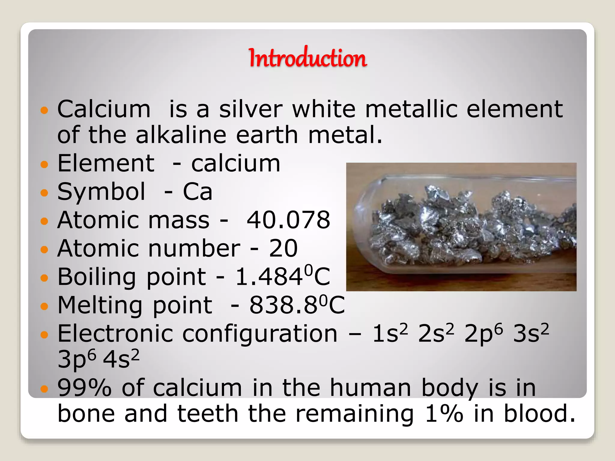 Introduction
Calcium is a silver white metallic element
of the alkaline earth metal.
Element - calcium
Symbol - Ca
Atomic mass - 40.078
Atomic number - 20
Boiling point - 1.4840
C
Melting point - 838.80C
Electronic configuration – 1s2 2s2 2p6 3s2
3p6 4s2
99% of calcium in the human body is in
bone and teeth the remaining 1% in blood.