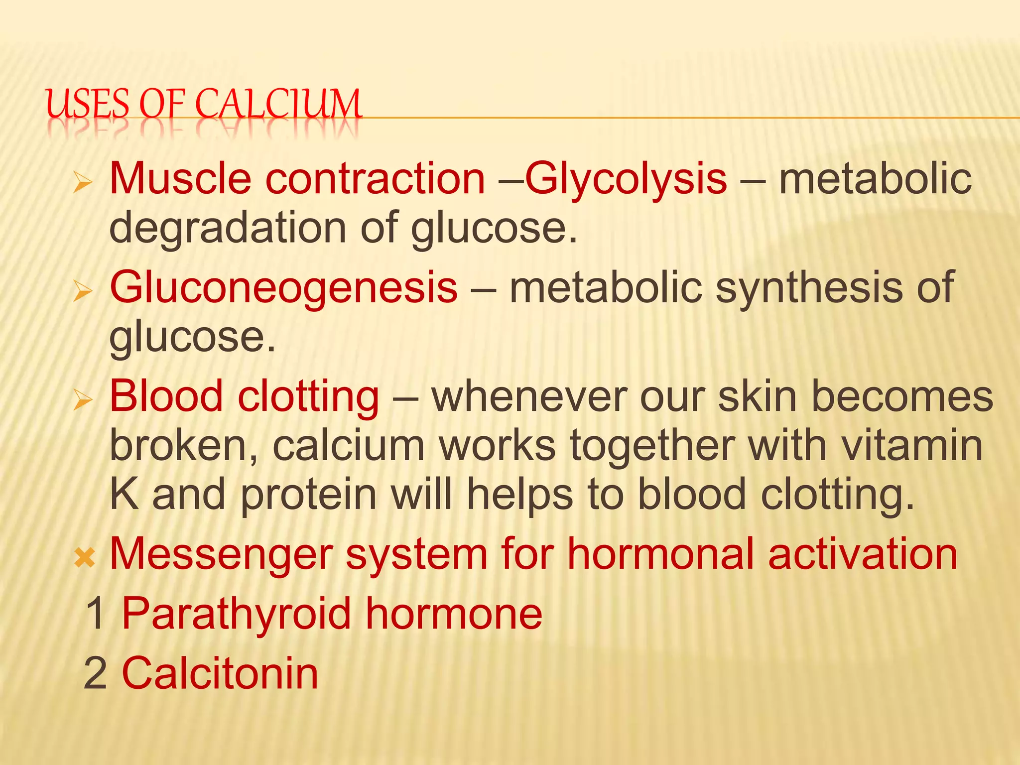 USES OF CALCIUM
Muscle contraction –Glycolysis – metabolic
degradation of glucose.
Gluconeogenesis – metabolic synthesis of
glucose.
Blood clotting – whenever our skin becomes
broken, calcium works together with vitamin
K and protein will helps to blood clotting.
Messenger system for hormonal activation
1 Parathyroid hormone
2 Calcitonin