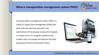 A transportation management system (TMS) is a
subset of supply chain management (SCM) that
deals with the planning, execution and
optimization of the physical movements of goods.
In simpler terms, it's a logistics platform that
enables users to manage and optimize the daily
operations of their transportation fleets.
What is transportation management system (TMS)?
CONFIDENTIAL© Copyright 2018 Brilliant Infosys Pvt. Ltd.
 