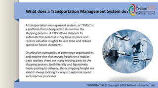 A transportation management system, or “TMS,” is
a platform that’s designed to streamline the
shipping process. A TMS allows shippers to
automate the processes they have in place and
receive valuable insights to save time and reduce
spend on future shipments.
Distribution companies, e-commerce organizations
and anyone else that moves freight on a regular
basis realizes there are many moving parts to the
shipping process, both literally and figuratively.
From quoting to delivery, those shipping freight are
almost always looking for ways to optimize spend
and improve processes.
What does a Transportation Management System do?
CONFIDENTIAL© Copyright 2018 Brilliant Infosys Pvt. Ltd.
 
