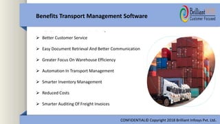 Benefits Transport Management Software
CONFIDENTIAL© Copyright 2018 Brilliant Infosys Pvt. Ltd.
 Better Customer Service
 Easy Document Retrieval And Better Communication
 Greater Focus On Warehouse Efficiency
 Automation In Transport Management
 Smarter Inventory Management
 Reduced Costs
 Smarter Auditing Of Freight Invoices
 