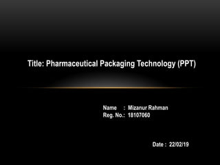 Title: Pharmaceutical Packaging Technology (PPT)
Name : Mizanur Rahman
Reg. No.: 18107060
Date : 22/02/19
 
