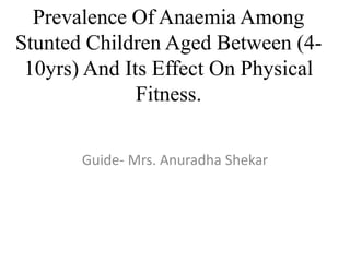 Prevalence Of Anaemia Among
Stunted Children Aged Between (4-
10yrs) And Its Effect On Physical
Fitness.
Guide- Mrs. Anuradha Shekar
 
