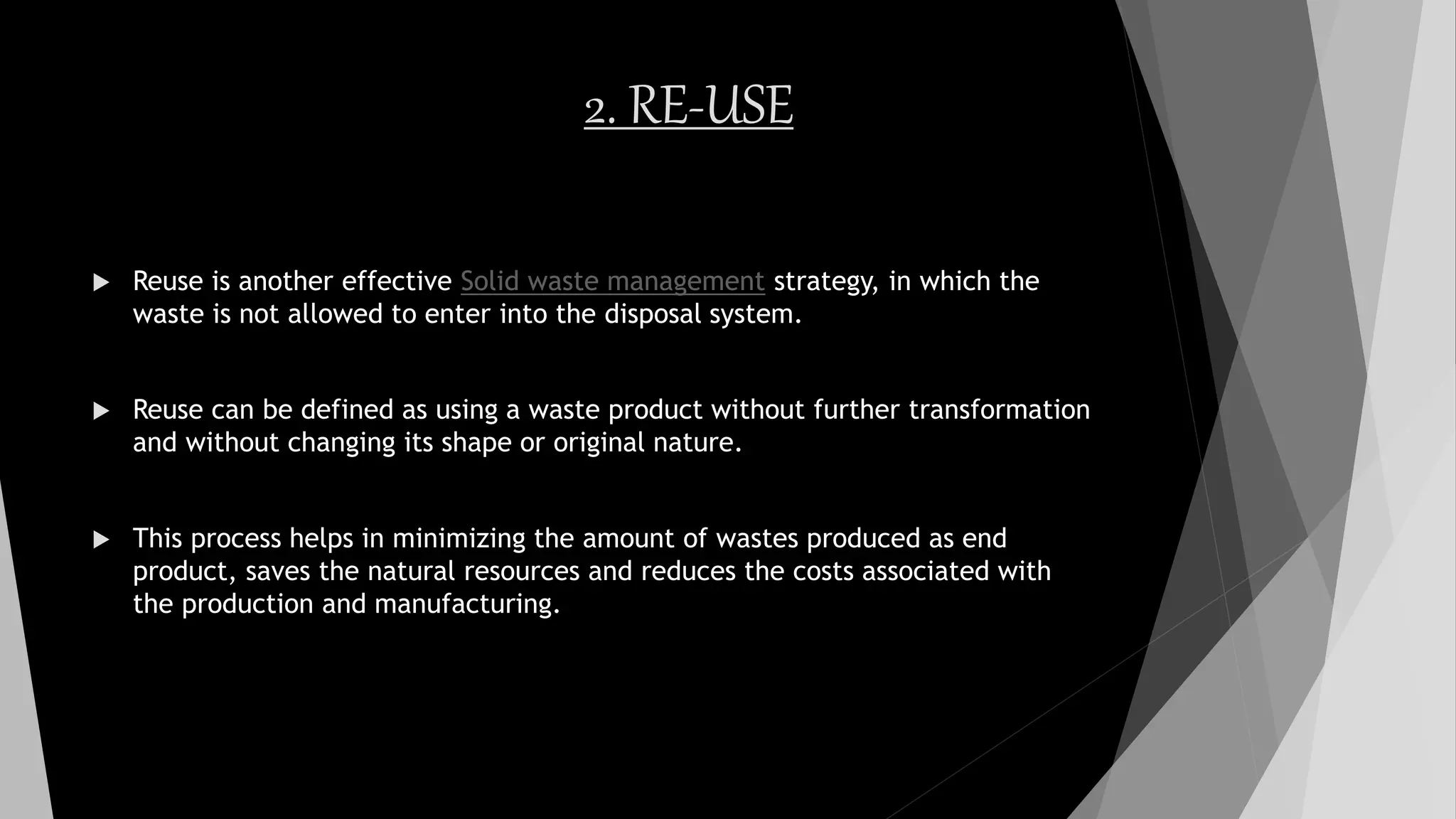 2. RE-USE
 Reuse is another effective Solid waste management strategy, in which the
waste is not allowed to enter into the disposal system.
 Reuse can be defined as using a waste product without further transformation
and without changing its shape or original nature.
 This process helps in minimizing the amount of wastes produced as end
product, saves the natural resources and reduces the costs associated with
the production and manufacturing.
 