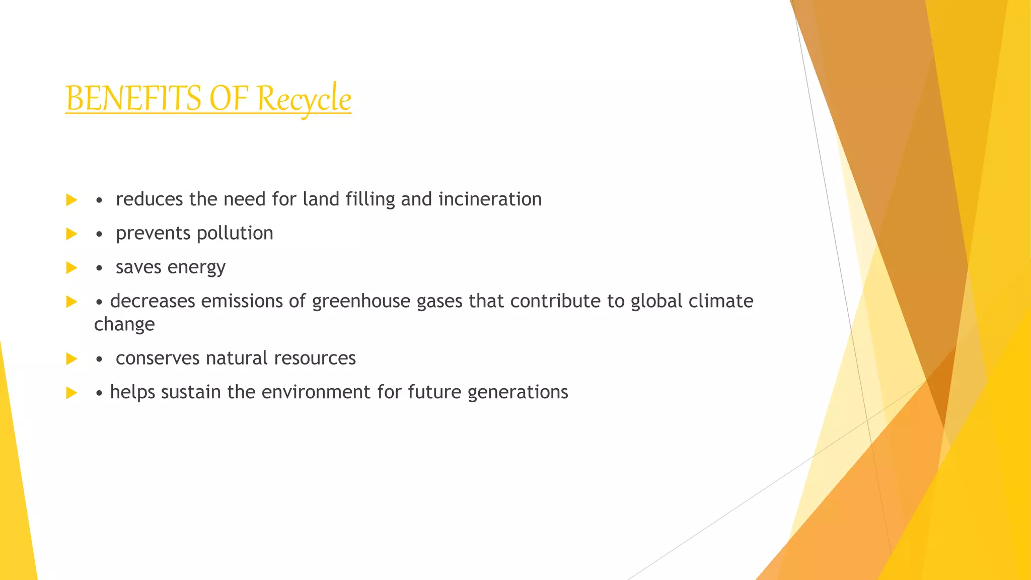 BENEFITS OF Recycle
 • reduces the need for land filling and incineration
 • prevents pollution
 • saves energy
 • decreases emissions of greenhouse gases that contribute to global climate
change
 • conserves natural resources
 • helps sustain the environment for future generations
 