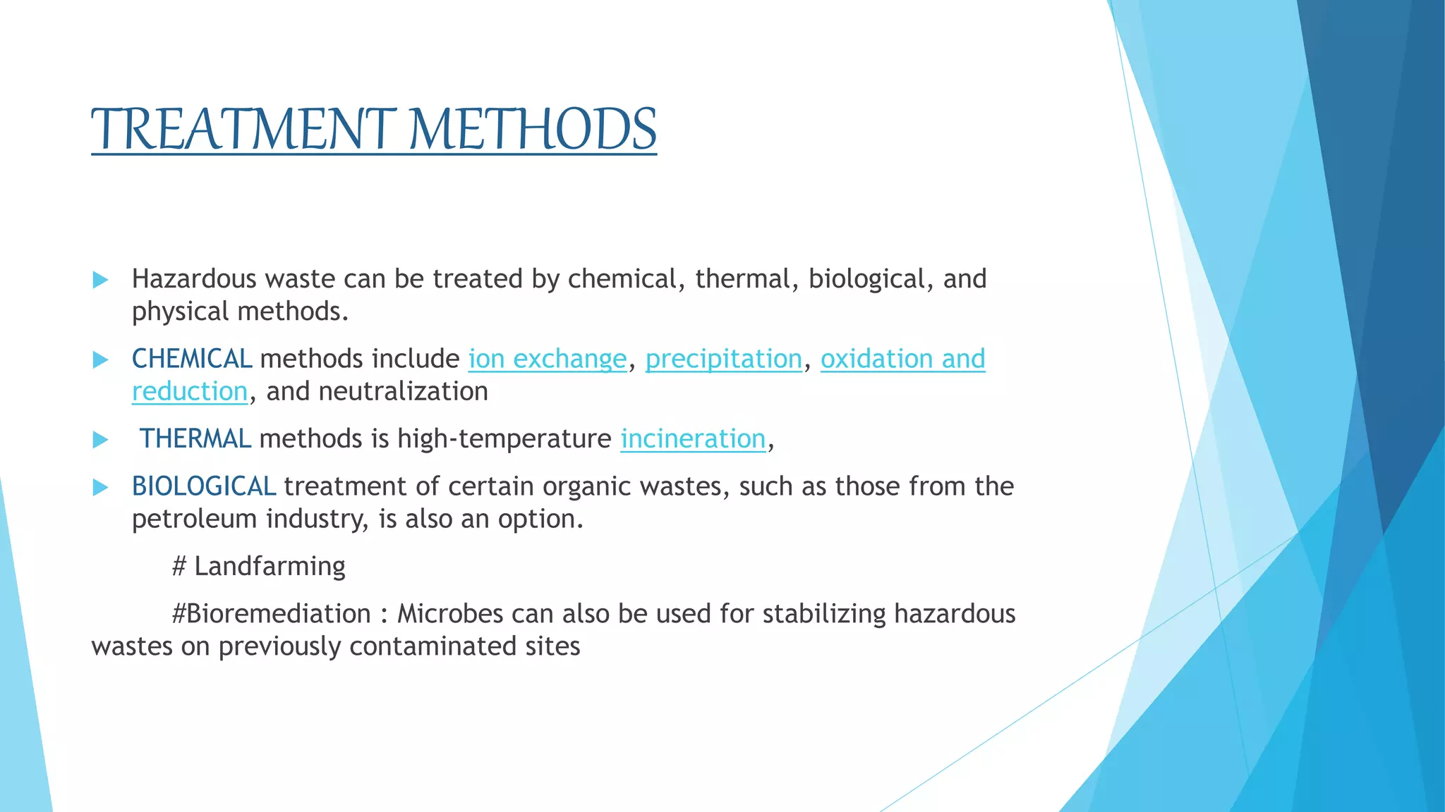 TREATMENT METHODS
 Hazardous waste can be treated by chemical, thermal, biological, and
physical methods.
 CHEMICAL methods include ion exchange, precipitation, oxidation and
reduction, and neutralization
 THERMAL methods is high-temperature incineration,
 BIOLOGICAL treatment of certain organic wastes, such as those from the
petroleum industry, is also an option.
# Landfarming
#Bioremediation : Microbes can also be used for stabilizing hazardous
wastes on previously contaminated sites
 